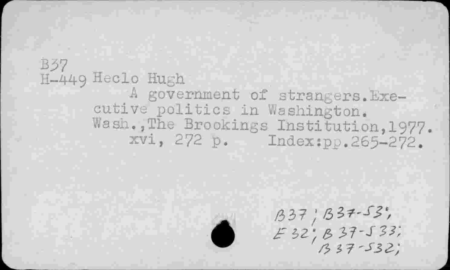 ﻿B57
H-449 Heclo Hugh
A government of strangers.Executive politics in Washington.
Wash.,The Brookings Institution,1977.
xvi, 272 p. Index;pp.265-272.
/337;